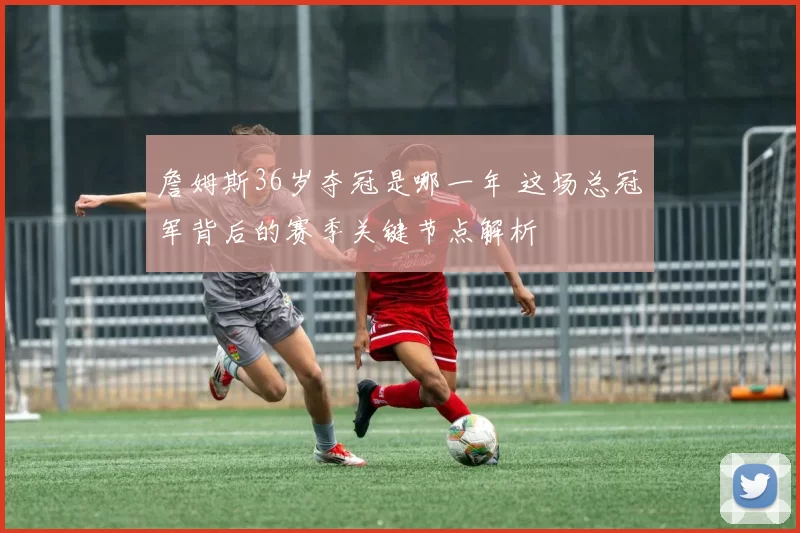 詹姆斯36岁夺冠是哪一年 这场总冠军背后的赛季关键节点解析