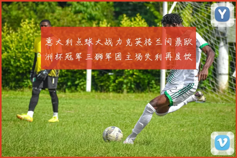 意大利点球大战力克英格兰问鼎欧洲杯冠军三狮军团主场失利再度饮恨