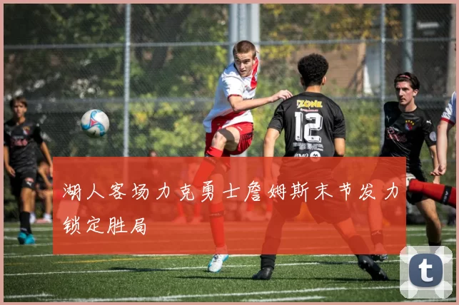 湖人客场力克勇士詹姆斯末节发力锁定胜局