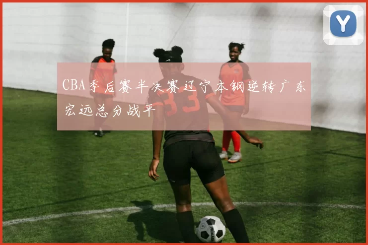 CBA季后赛半决赛辽宁本钢逆转广东宏远总分战平