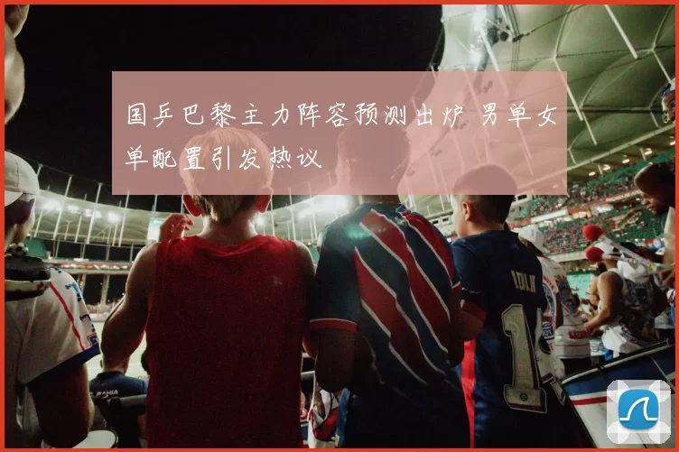 国乒巴黎主力阵容预测出炉 男单女单配置引发热议