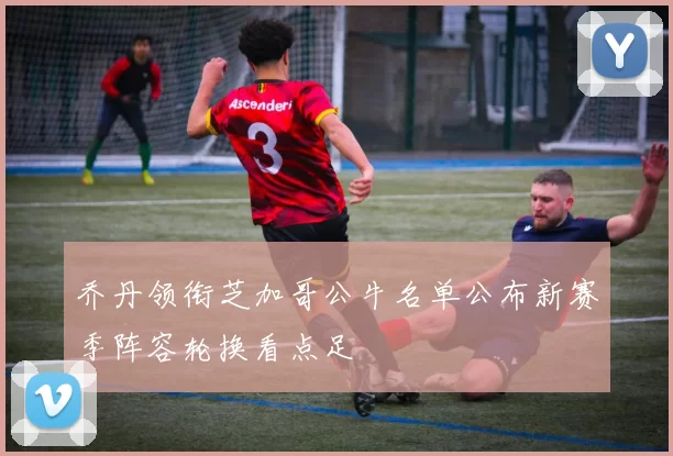 乔丹领衔芝加哥公牛名单公布新赛季阵容轮换看点足