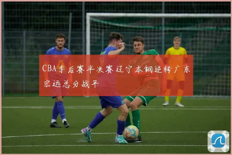 CBA季后赛半决赛辽宁本钢逆转广东宏远总分战平