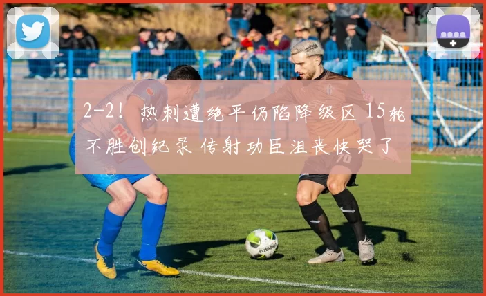 2-2！热刺遭绝平仍陷降级区 15轮不胜创纪录 传射功臣沮丧快哭了