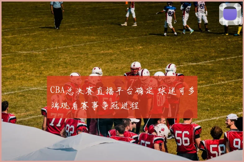 CBA总决赛直播平台确定 球迷可多端观看赛事争冠进程