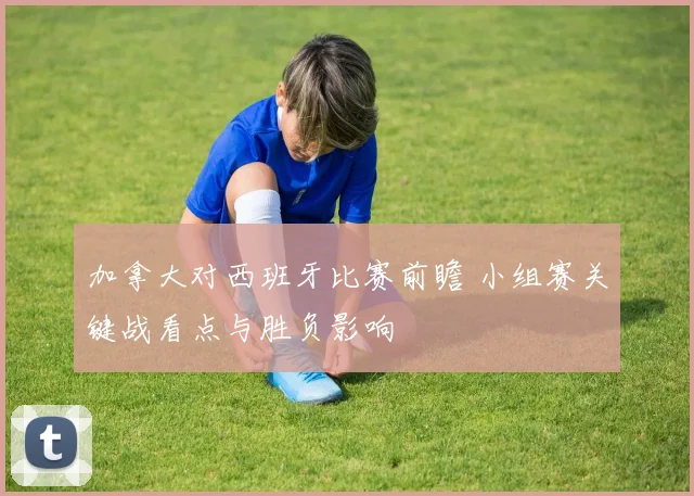 加拿大对西班牙比赛前瞻 小组赛关键战看点与胜负影响