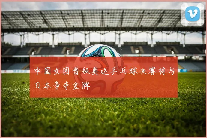 中国女团晋级奥运乒乓球决赛将与日本争夺金牌