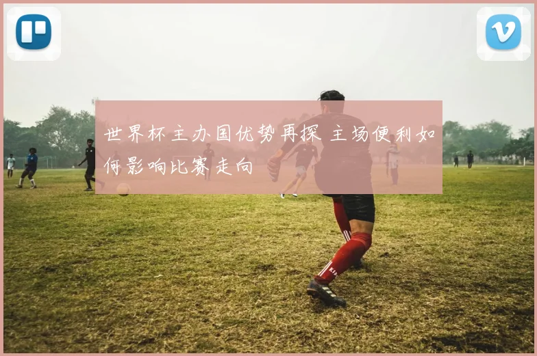 世界杯主办国优势再探 主场便利如何影响比赛走向