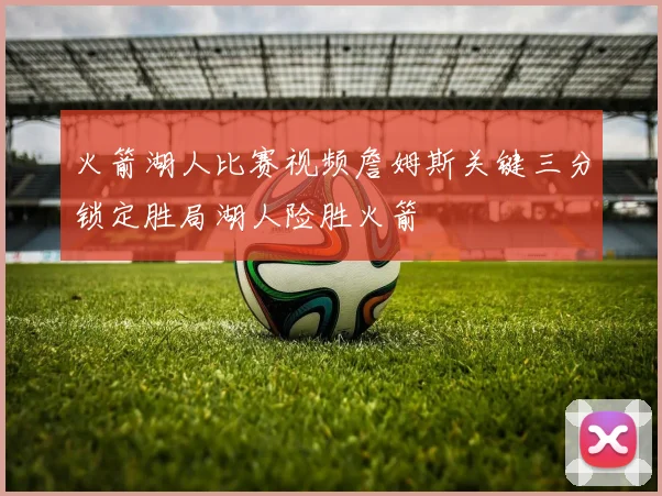 火箭湖人比赛视频詹姆斯关键三分锁定胜局湖人险胜火箭