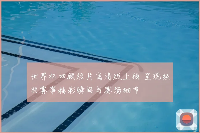 世界杯回顾短片高清版上线 呈现经典赛事精彩瞬间与赛场细节