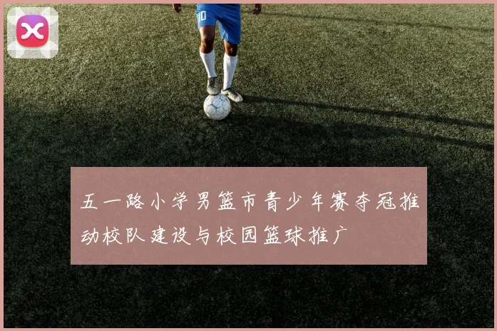 五一路小学男篮市青少年赛夺冠推动校队建设与校园篮球推广